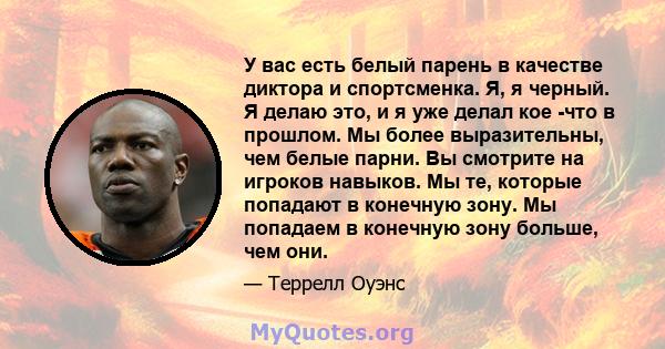 У вас есть белый парень в качестве диктора и спортсменка. Я, я черный. Я делаю это, и я уже делал кое -что в прошлом. Мы более выразительны, чем белые парни. Вы смотрите на игроков навыков. Мы те, которые попадают в