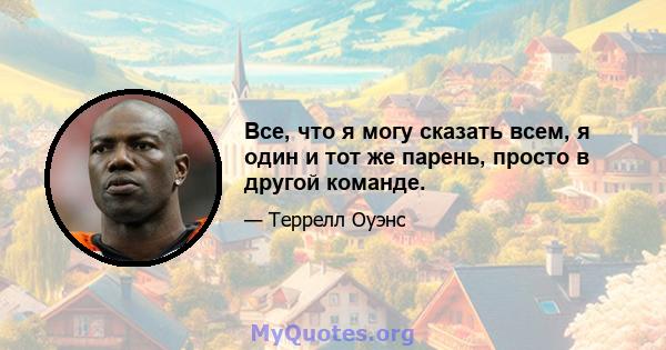 Все, что я могу сказать всем, я один и тот же парень, просто в другой команде.