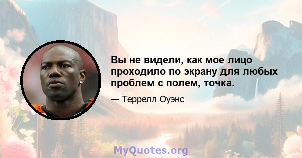 Вы не видели, как мое лицо проходило по экрану для любых проблем с полем, точка.