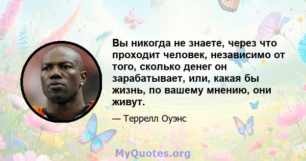 Вы никогда не знаете, через что проходит человек, независимо от того, сколько денег он зарабатывает, или, какая бы жизнь, по вашему мнению, они живут.