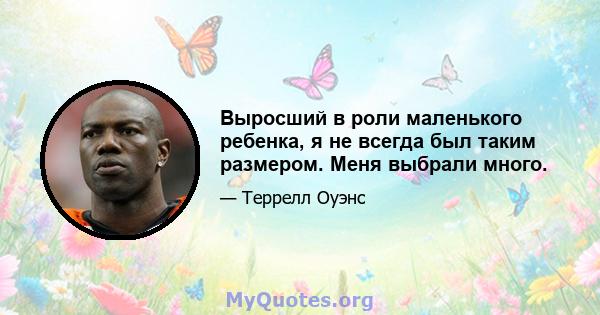 Выросший в роли маленького ребенка, я не всегда был таким размером. Меня выбрали много.