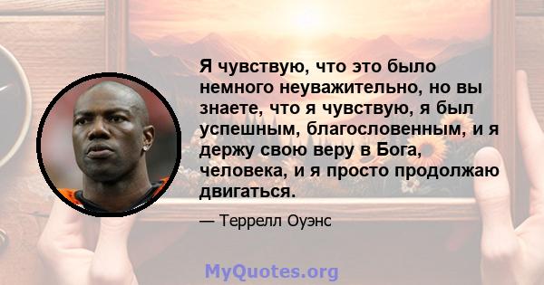 Я чувствую, что это было немного неуважительно, но вы знаете, что я чувствую, я был успешным, благословенным, и я держу свою веру в Бога, человека, и я просто продолжаю двигаться.