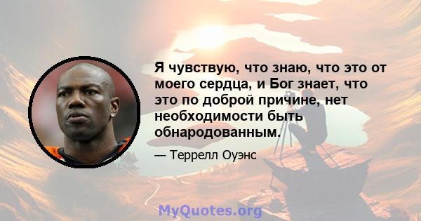 Я чувствую, что знаю, что это от моего сердца, и Бог знает, что это по доброй причине, нет необходимости быть обнародованным.