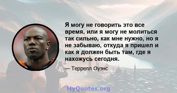 Я могу не говорить это все время, или я могу не молиться так сильно, как мне нужно, но я не забываю, откуда я пришел и как я должен быть там, где я нахожусь сегодня.