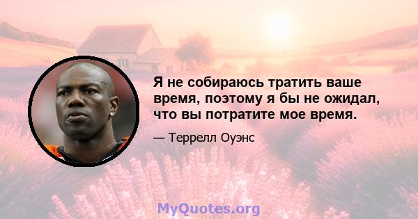 Я не собираюсь тратить ваше время, поэтому я бы не ожидал, что вы потратите мое время.