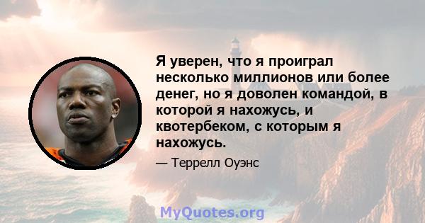 Я уверен, что я проиграл несколько миллионов или более денег, но я доволен командой, в которой я нахожусь, и квотербеком, с которым я нахожусь.