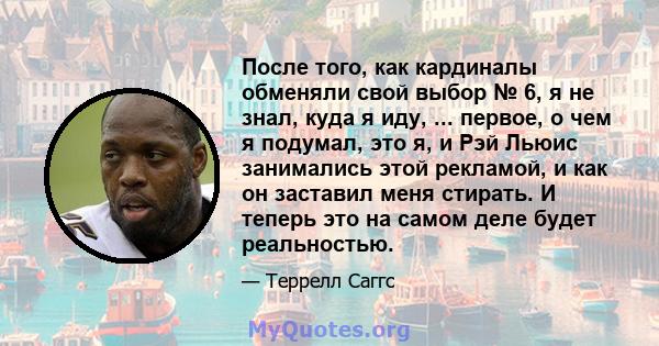 После того, как кардиналы обменяли свой выбор № 6, я не знал, куда я иду, ... первое, о чем я подумал, это я, и Рэй Льюис занимались этой рекламой, и как он заставил меня стирать. И теперь это на самом деле будет