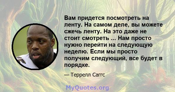 Вам придется посмотреть на ленту. На самом деле, вы можете сжечь ленту. На это даже не стоит смотреть ... Нам просто нужно перейти на следующую неделю. Если мы просто получим следующий, все будет в порядке.