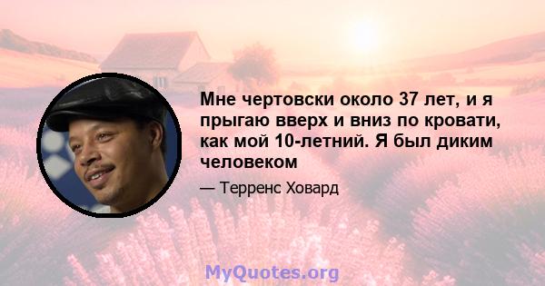 Мне чертовски около 37 лет, и я прыгаю вверх и вниз по кровати, как мой 10-летний. Я был диким человеком