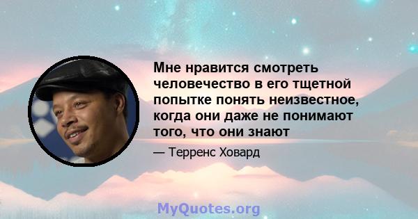 Мне нравится смотреть человечество в его тщетной попытке понять неизвестное, когда они даже не понимают того, что они знают