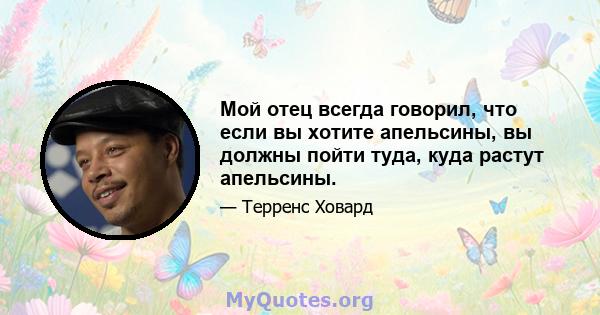 Мой отец всегда говорил, что если вы хотите апельсины, вы должны пойти туда, куда растут апельсины.