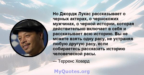 Но Джордж Лукас рассказывает о черных актерах, о чернокожих мужчинах, о черной истории, которая действительно включает в себя и рассказывает всю историю. Вы не можете взять одну расу, не устраняя любую другую расу, если 