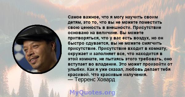 Самое важное, что я могу научить своим детям, это то, что вы не можете поместить свою ценность в внешности. Присутствие основано на величине. Вы можете притворяться, что у вас есть воздух, но он быстро сдувается, вы не