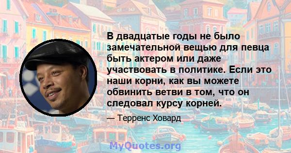 В двадцатые годы не было замечательной вещью для певца быть актером или даже участвовать в политике. Если это наши корни, как вы можете обвинить ветви в том, что он следовал курсу корней.