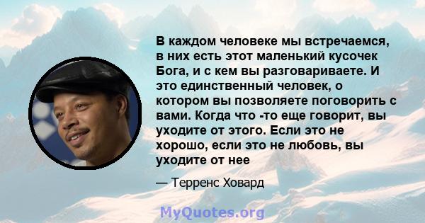 В каждом человеке мы встречаемся, в них есть этот маленький кусочек Бога, и с кем вы разговариваете. И это единственный человек, о котором вы позволяете поговорить с вами. Когда что -то еще говорит, вы уходите от этого. 