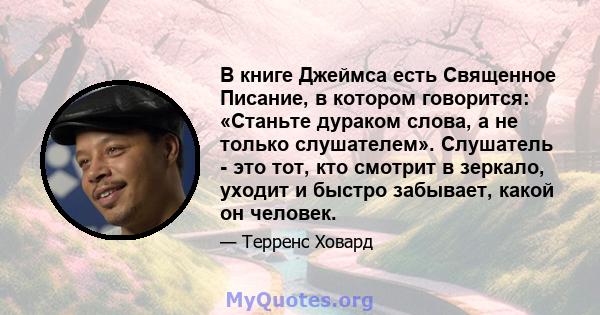 В книге Джеймса есть Священное Писание, в котором говорится: «Станьте дураком слова, а не только слушателем». Слушатель - это тот, кто смотрит в зеркало, уходит и быстро забывает, какой он человек.