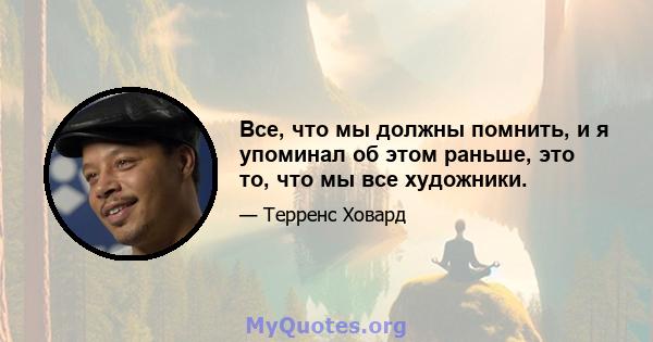 Все, что мы должны помнить, и я упоминал об этом раньше, это то, что мы все художники.