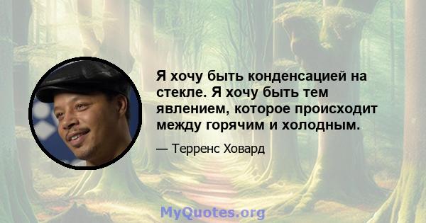 Я хочу быть конденсацией на стекле. Я хочу быть тем явлением, которое происходит между горячим и холодным.