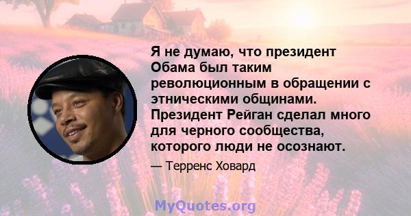 Я не думаю, что президент Обама был таким революционным в обращении с этническими общинами. Президент Рейган сделал много для черного сообщества, которого люди не осознают.