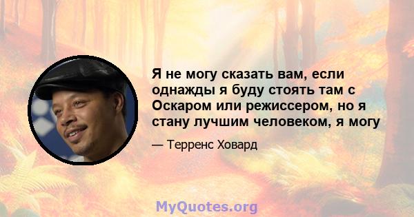 Я не могу сказать вам, если однажды я буду стоять там с Оскаром или режиссером, но я стану лучшим человеком, я могу