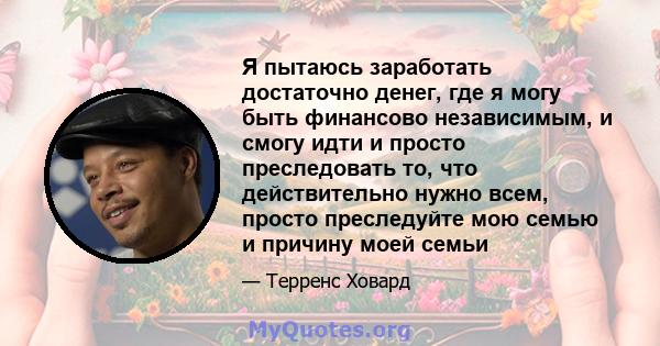 Я пытаюсь заработать достаточно денег, где я могу быть финансово независимым, и смогу идти и просто преследовать то, что действительно нужно всем, просто преследуйте мою семью и причину моей семьи