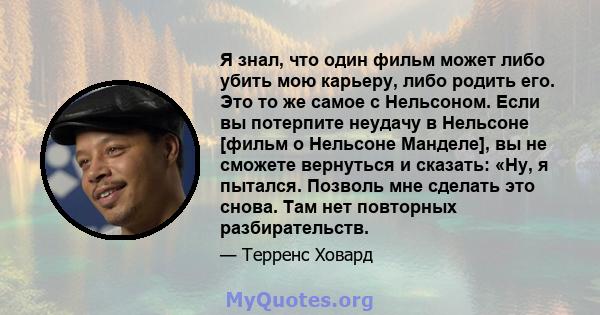 Я знал, что один фильм может либо убить мою карьеру, либо родить его. Это то же самое с Нельсоном. Если вы потерпите неудачу в Нельсоне [фильм о Нельсоне Манделе], вы не сможете вернуться и сказать: «Ну, я пытался.