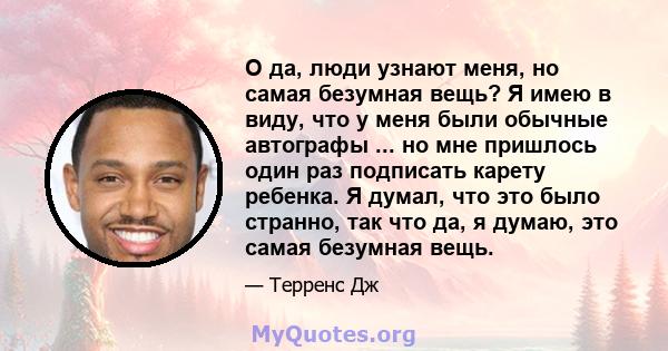 О да, люди узнают меня, но самая безумная вещь? Я имею в виду, что у меня были обычные автографы ... но мне пришлось один раз подписать карету ребенка. Я думал, что это было странно, так что да, я думаю, это самая