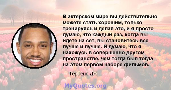 В актерском мире вы действительно можете стать хорошим, только тренируясь и делая это, и я просто думаю, что каждый раз, когда вы идете на сет, вы становитесь все лучше и лучше. Я думаю, что я нахожусь в совершенно