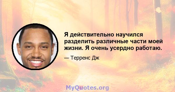 Я действительно научился разделить различные части моей жизни. Я очень усердно работаю.