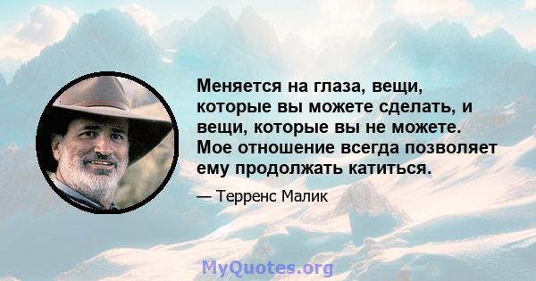 Меняется на глаза, вещи, которые вы можете сделать, и вещи, которые вы не можете. Мое отношение всегда позволяет ему продолжать катиться.