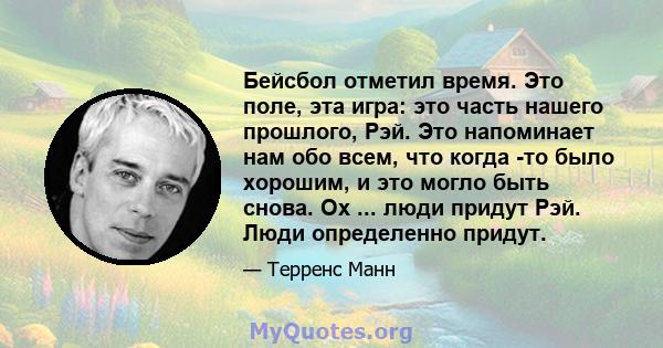 Бейсбол отметил время. Это поле, эта игра: это часть нашего прошлого, Рэй. Это напоминает нам обо всем, что когда -то было хорошим, и это могло быть снова. Ох ... люди придут Рэй. Люди определенно придут.