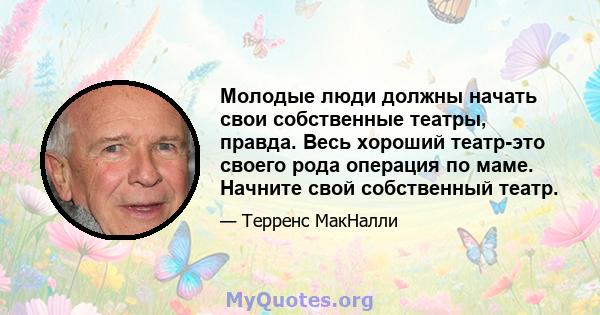 Молодые люди должны начать свои собственные театры, правда. Весь хороший театр-это своего рода операция по маме. Начните свой собственный театр.