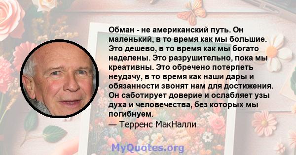 Обман - не американский путь. Он маленький, в то время как мы большие. Это дешево, в то время как мы богато наделены. Это разрушительно, пока мы креативны. Это обречено потерпеть неудачу, в то время как наши дары и