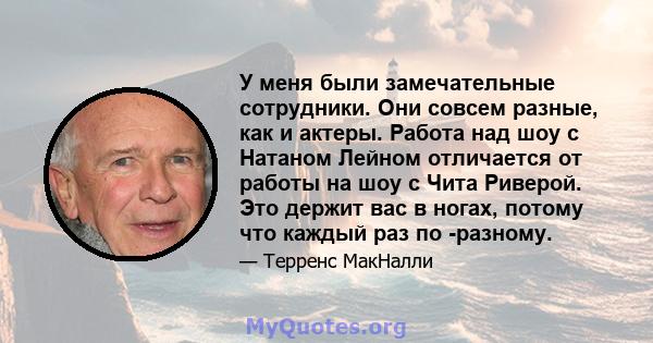 У меня были замечательные сотрудники. Они совсем разные, как и актеры. Работа над шоу с Натаном Лейном отличается от работы на шоу с Чита Риверой. Это держит вас в ногах, потому что каждый раз по -разному.