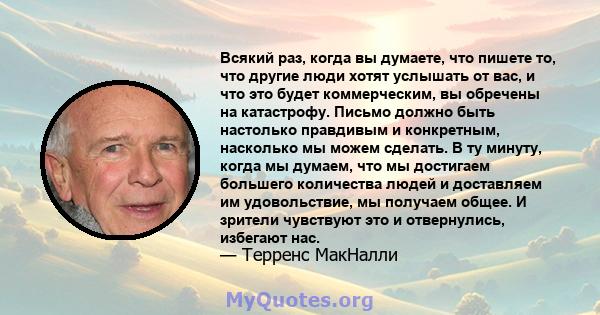 Всякий раз, когда вы думаете, что пишете то, что другие люди хотят услышать от вас, и что это будет коммерческим, вы обречены на катастрофу. Письмо должно быть настолько правдивым и конкретным, насколько мы можем