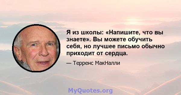 Я из школы: «Напишите, что вы знаете». Вы можете обучить себя, но лучшее письмо обычно приходит от сердца.