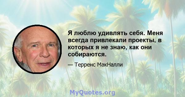 Я люблю удивлять себя. Меня всегда привлекали проекты, в которых я не знаю, как они собираются.