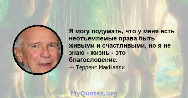 Я могу подумать, что у меня есть неотъемлемые права быть живыми и счастливыми, но я не знаю - жизнь - это благословение.