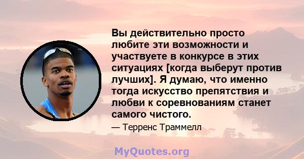 Вы действительно просто любите эти возможности и участвуете в конкурсе в этих ситуациях [когда выберут против лучших]. Я думаю, что именно тогда искусство препятствия и любви к соревнованиям станет самого чистого.