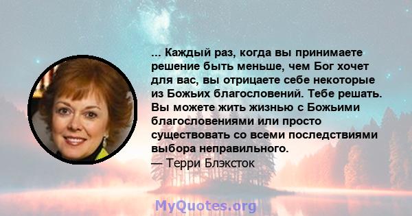 ... Каждый раз, когда вы принимаете решение быть меньше, чем Бог хочет для вас, вы отрицаете себе некоторые из Божьих благословений. Тебе решать. Вы можете жить жизнью с Божьими благословениями или просто существовать