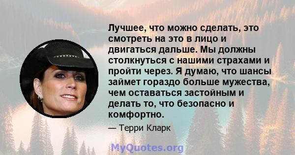 Лучшее, что можно сделать, это смотреть на это в лицо и двигаться дальше. Мы должны столкнуться с нашими страхами и пройти через. Я думаю, что шансы займет гораздо больше мужества, чем оставаться застойным и делать то,