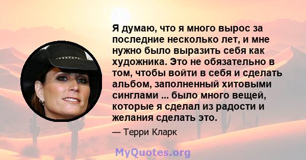 Я думаю, что я много вырос за последние несколько лет, и мне нужно было выразить себя как художника. Это не обязательно в том, чтобы войти в себя и сделать альбом, заполненный хитовыми синглами ... было много вещей,