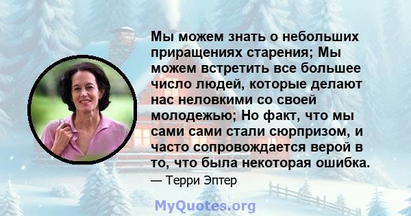 Мы можем знать о небольших приращениях старения; Мы можем встретить все большее число людей, которые делают нас неловкими со своей молодежью; Но факт, что мы сами сами стали сюрпризом, и часто сопровождается верой в то, 