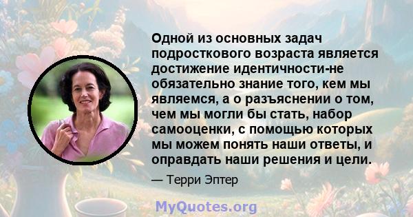 Одной из основных задач подросткового возраста является достижение идентичности-не обязательно знание того, кем мы являемся, а о разъяснении о том, чем мы могли бы стать, набор самооценки, с помощью которых мы можем