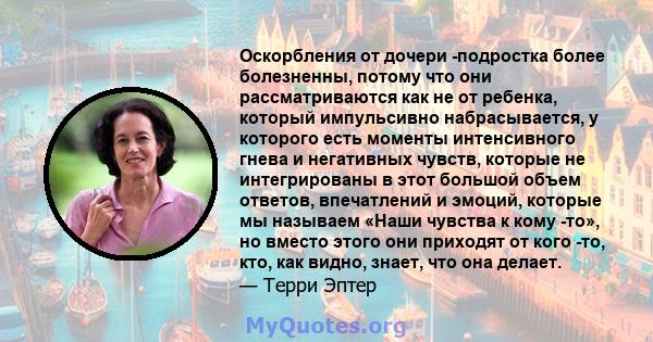 Оскорбления от дочери -подростка более болезненны, потому что они рассматриваются как не от ребенка, который импульсивно набрасывается, у которого есть моменты интенсивного гнева и негативных чувств, которые не