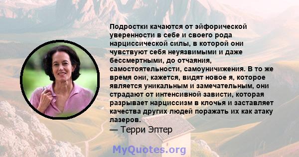 Подростки качаются от эйфорической уверенности в себе и своего рода нарциссической силы, в которой они чувствуют себя неуязвимыми и даже бессмертными, до отчаяния, самостоятельности, самоуничижения. В то же время они,