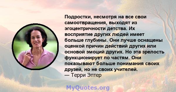 Подростки, несмотря на все свои самоотвращения, выходят из эгоцентричности детства. Их восприятие других людей имеет больше глубины. Они лучше оснащены оценкой причин действий других или основой эмоций других. Но эта