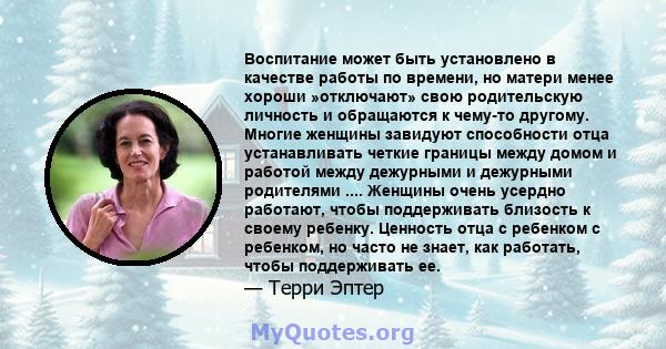 Воспитание может быть установлено в качестве работы по времени, но матери менее хороши »отключают» свою родительскую личность и обращаются к чему-то другому. Многие женщины завидуют способности отца устанавливать четкие 