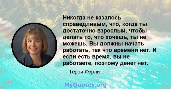 Никогда не казалось справедливым, что, когда ты достаточно взрослый, чтобы делать то, что хочешь, ты не можешь. Вы должны начать работать, так что времени нет. И если есть время, вы не работаете, поэтому денег нет.