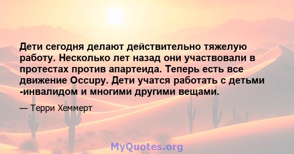 Дети сегодня делают действительно тяжелую работу. Несколько лет назад они участвовали в протестах против апартеида. Теперь есть все движение Occupy. Дети учатся работать с детьми -инвалидом и многими другими вещами.